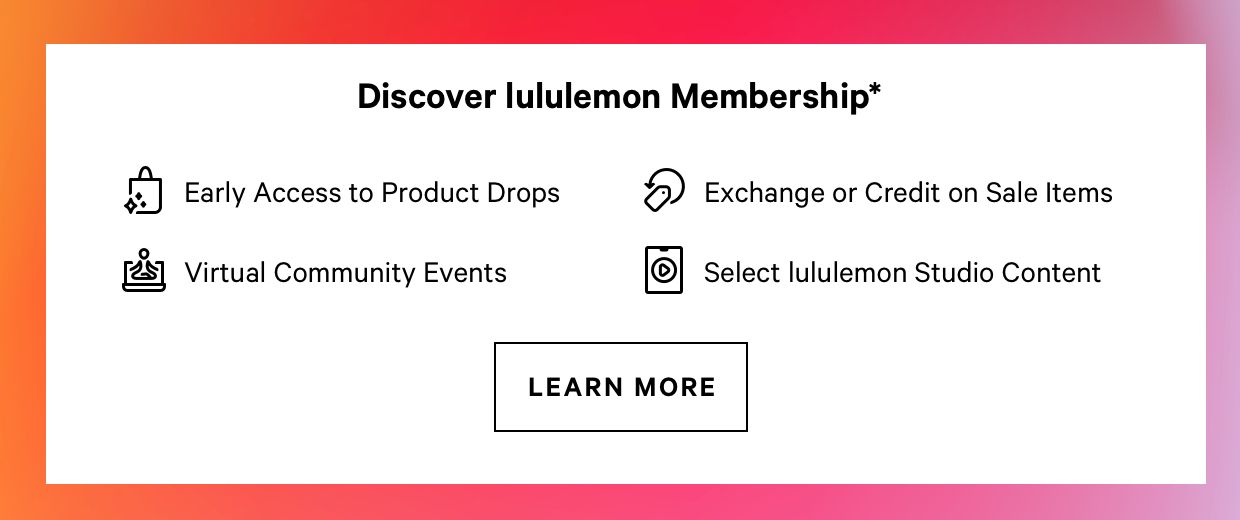 Discover lululemon Membership* "i Early Access to Product Drops 6 Exchange or Credit on Sale ltems o 8 Virtual Community Events Select lululemon Studio Content LEARN MORE 