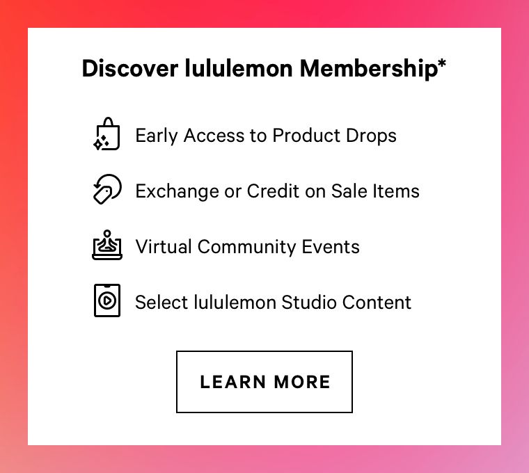 Discover lululemon Membership* 2 Early Access to Product Drops @ Exchange or Credit on Sale ltems @ Virtual Community Events Select lululemon Studio Content LEARN MORE 