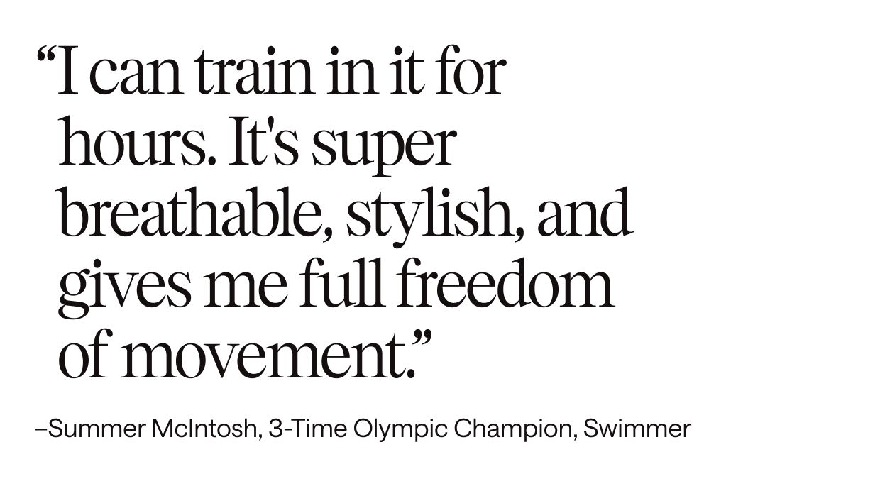 I can train in it for hours. It's super breathable, stylish, and gives me full freedom of movement.– Summer McIntosh, 3-Time Olympic Champion, Swimmer