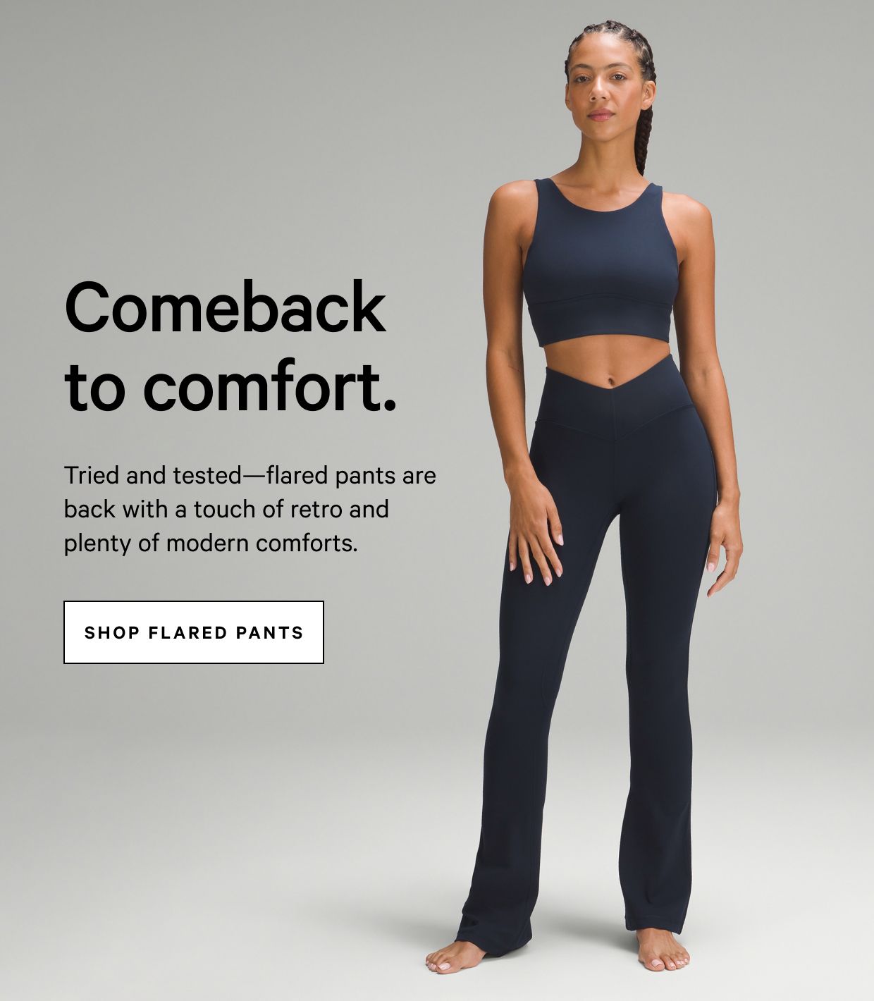 Comeback to comfort. Tried and tested—flared pants are back with a touch of retro and plenty of modern comforts. SHOP FLARED PANTS