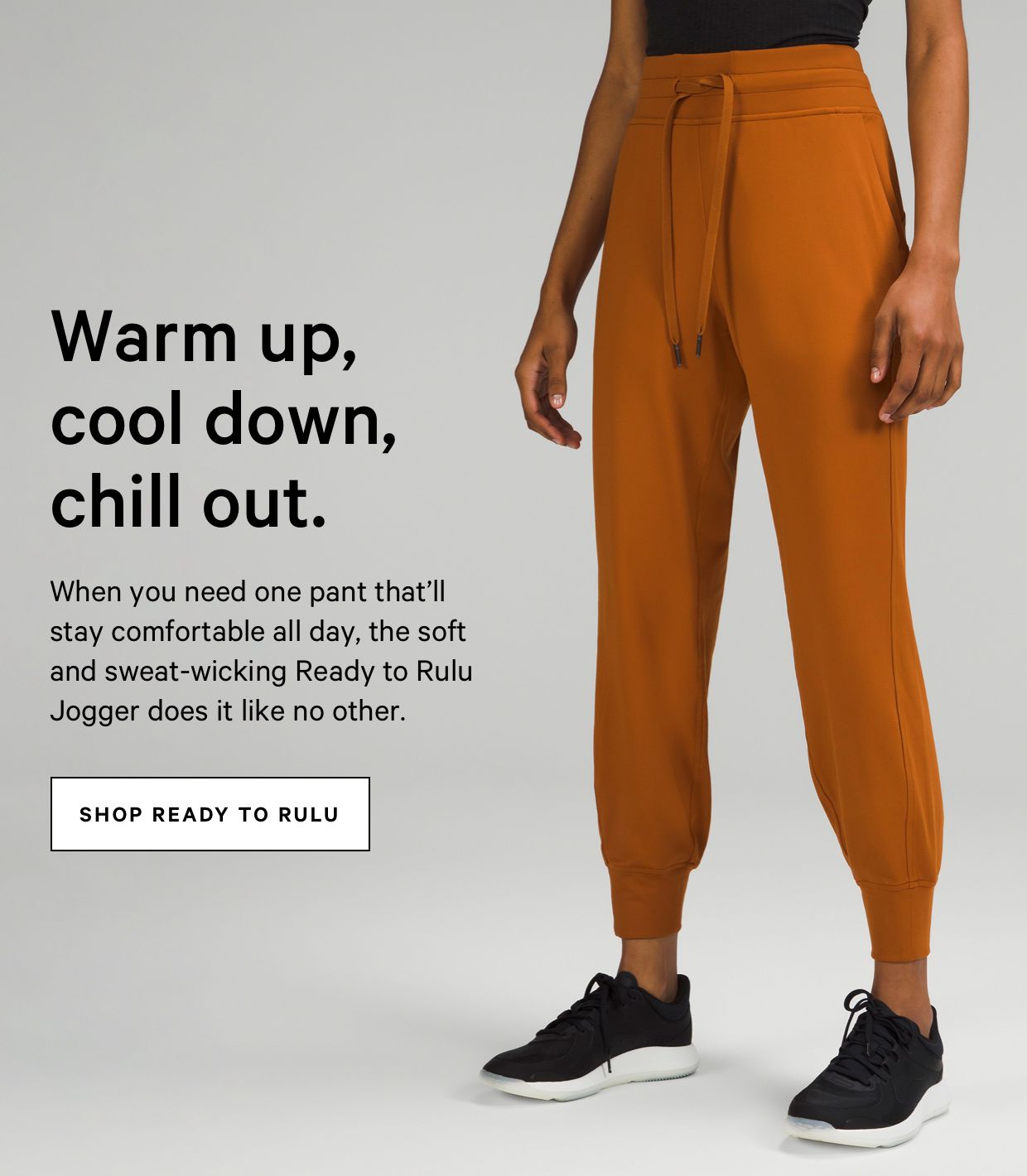 Warm up, cool down, chill out. When you need one pant that'll stay comfortable all day, the soft and sweat-wicking Ready to Rulu Jogger does it like no other. SHOP READY TO RULU 