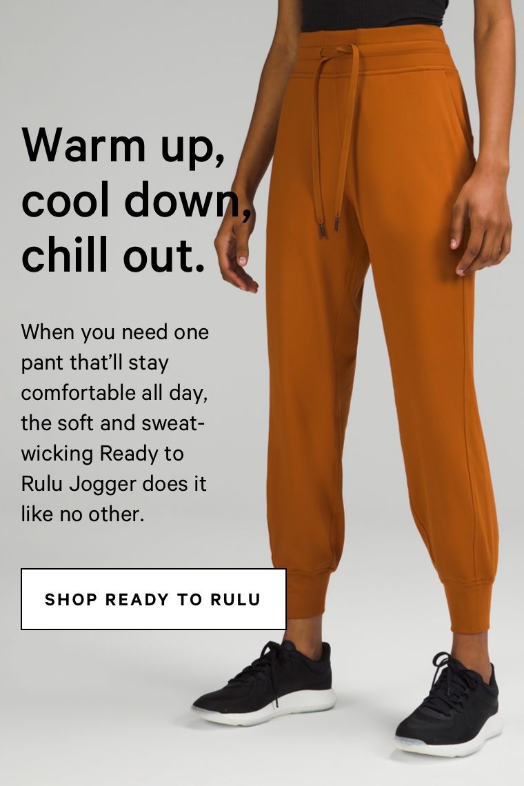  Warm up, cool dow chill out. When you need one pant that'll stay comfortable all day, the soft and sweat- wicking Ready to Rulu Jogger does it I# like no other. SHOP READY TO RULU 